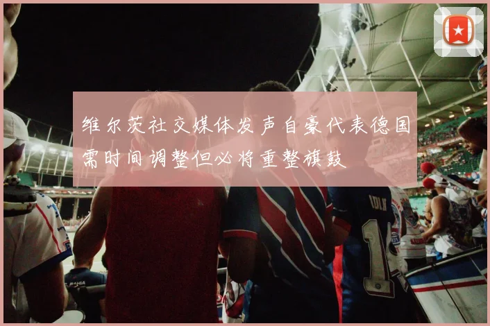 维尔茨社交媒体发声自豪代表德国需时间调整但必将重整旗鼓
