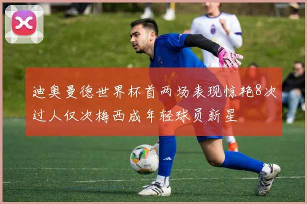 迪奥曼德世界杯首两场表现惊艳8次过人仅次梅西成年轻球员新星