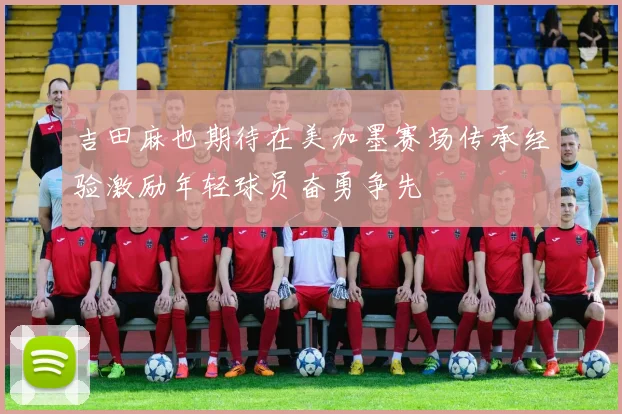 吉田麻也期待在美加墨赛场传承经验激励年轻球员奋勇争先