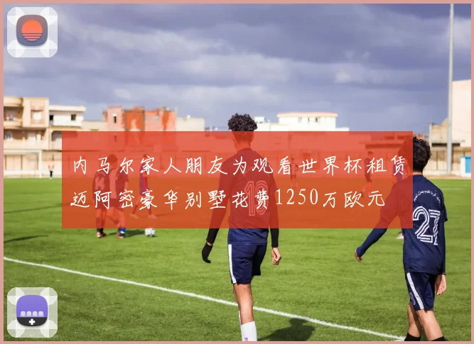 内马尔家人朋友为观看世界杯租赁迈阿密豪华别墅花费1250万欧元