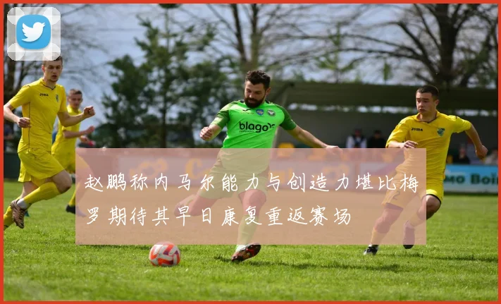 赵鹏称内马尔能力与创造力堪比梅罗期待其早日康复重返赛场