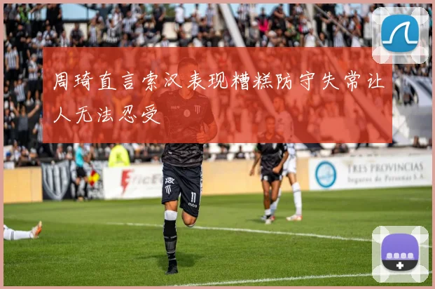 周琦直言索汉表现糟糕防守失常让人无法忍受