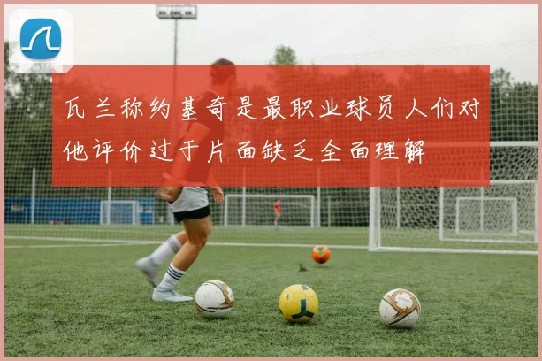 瓦兰称约基奇是最职业球员人们对他评价过于片面缺乏全面理解