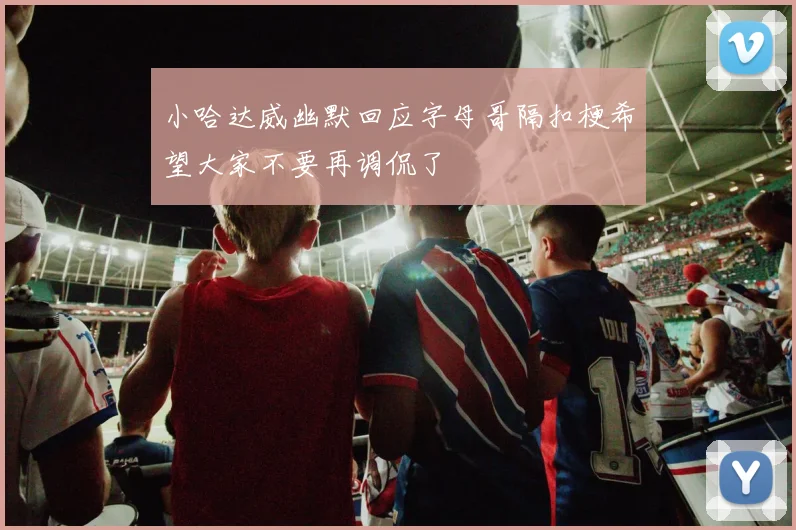 小哈达威幽默回应字母哥隔扣梗希望大家不要再调侃了