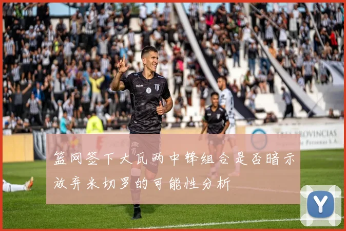 篮网签下大瓦两中锋组合是否暗示放弃米切罗的可能性分析