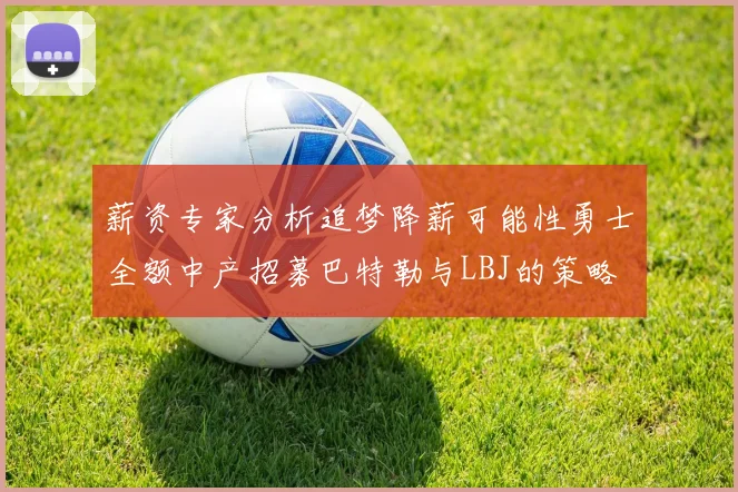 薪资专家分析追梦降薪可能性勇士全额中产招募巴特勒与LBJ的策略