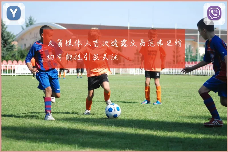 火箭媒体人首次透露交易范弗里特的可能性引发关注