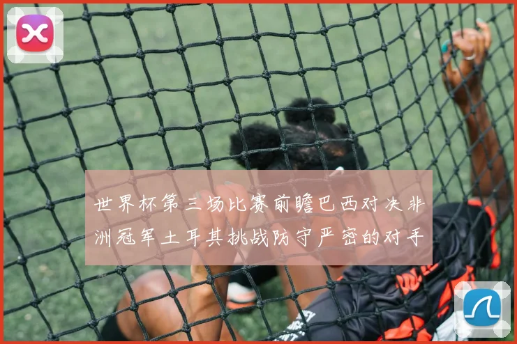 世界杯第三场比赛前瞻巴西对决非洲冠军土耳其挑战防守严密的对手
