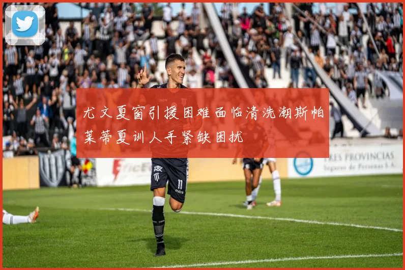 尤文夏窗引援困难面临清洗潮斯帕莱蒂夏训人手紧缺困扰